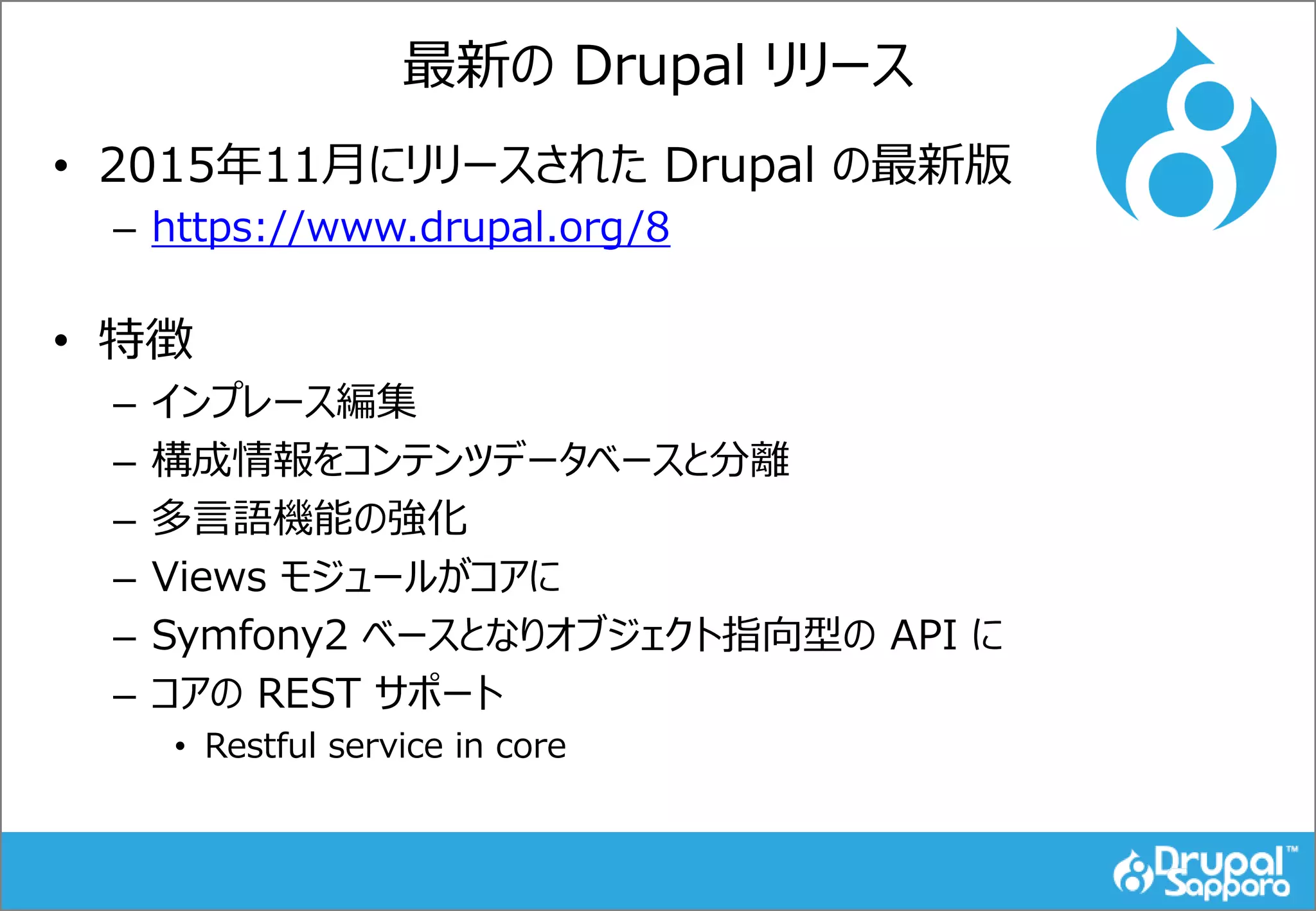 最新の Drupal リリース
• 2015年11月にリリースされた Drupal の最新版
– https://www.drupal.org/8
• 特徴
– インプレース編集
– 構成情報をコンテンツデータベースと分離
– 多言語機能の強化
– Views モジュールがコアに
– Symfony2 ベースとなりオブジェクト指向型の API に
– コアの REST サポート
• Restful service in core
 