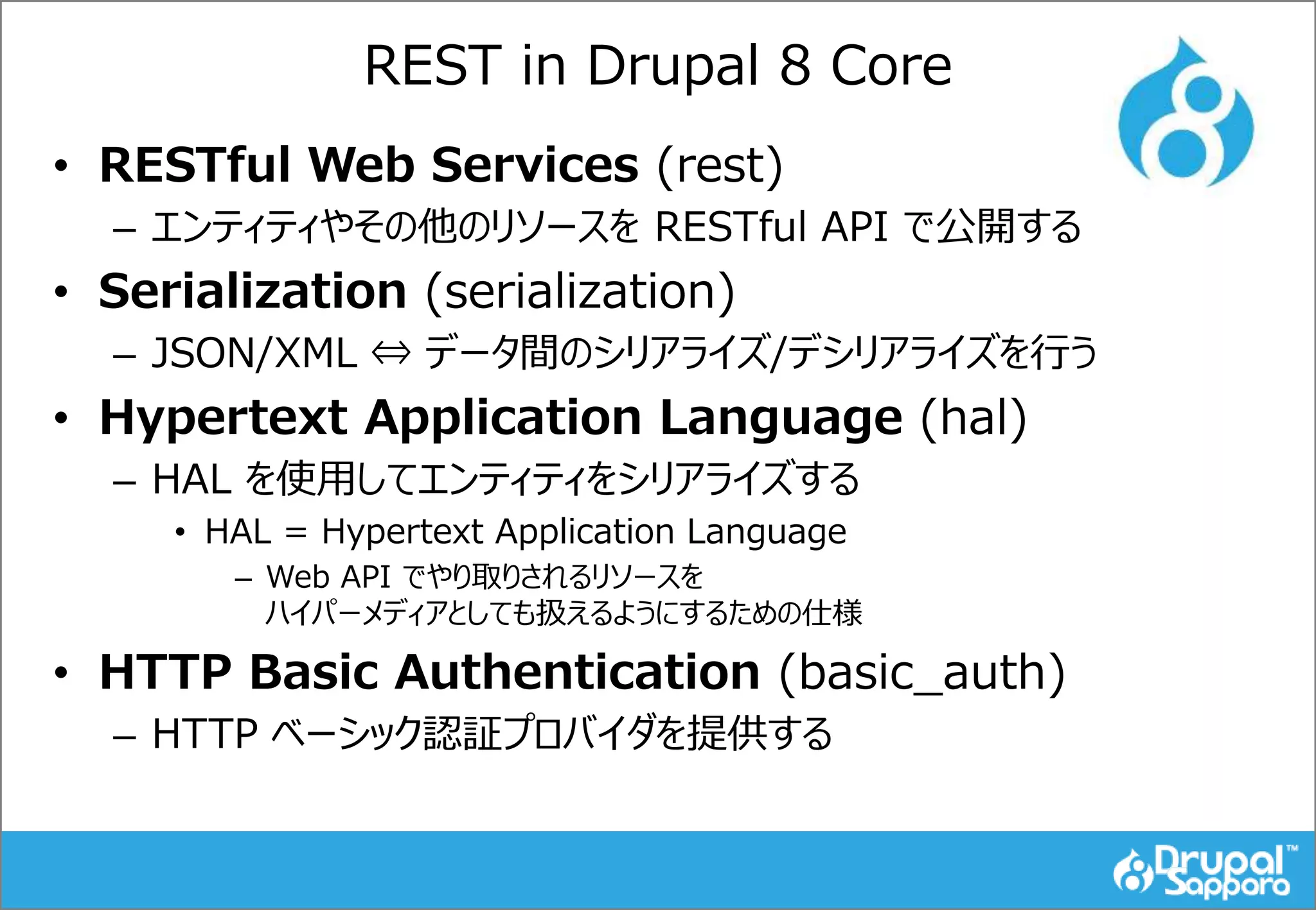 REST in Drupal 8 Core
• RESTful Web Services (rest)
– エンティティやその他のリソースを RESTful API で公開する
• Serialization (serialization)
– JSON/XML ⇔ データ間のシリアライズ/デシリアライズを行う
• Hypertext Application Language (hal)
– HAL を使用してエンティティをシリアライズする
• HAL = Hypertext Application Language
– Web API でやり取りされるリソースを
ハイパーメディアとしても扱えるようにするための仕様
• HTTP Basic Authentication (basic_auth)
– HTTP ベーシック認証プロバイダを提供する
 