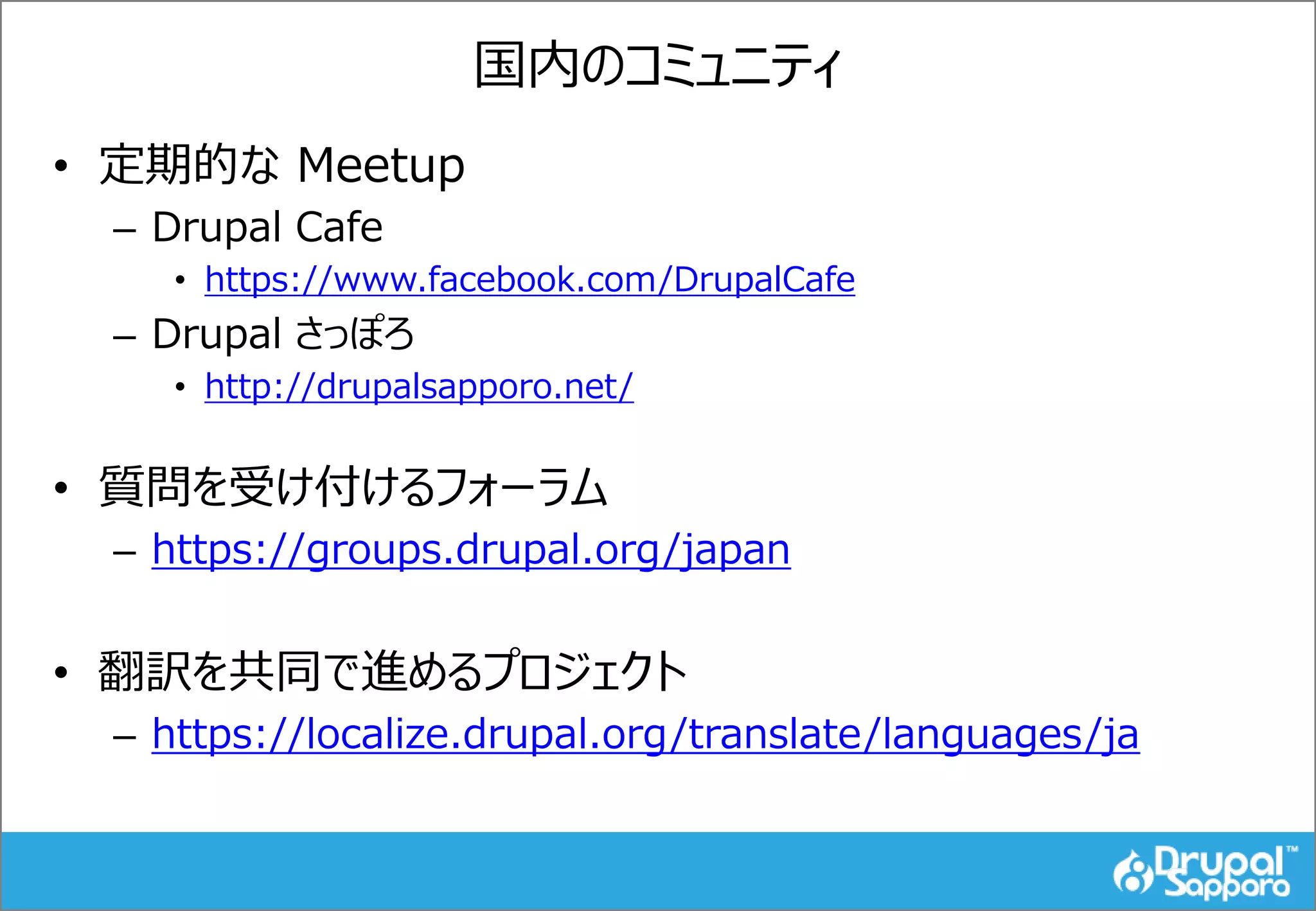 国内のコミュニティ
• 定期的な Meetup
– Drupal Cafe
• https://www.facebook.com/DrupalCafe
– Drupal さっぽろ
• http://drupalsapporo.net/
• 質問を受け付けるフォーラム
– https://groups.drupal.org/japan
• 翻訳を共同で進めるプロジェクト
– https://localize.drupal.org/translate/languages/ja
 