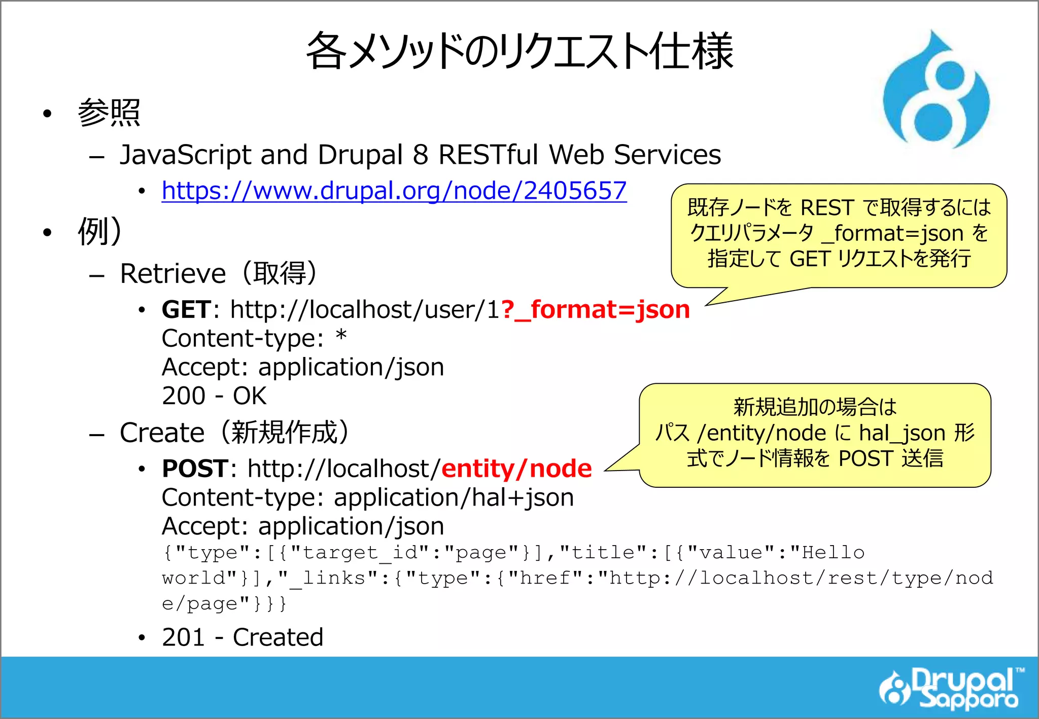 各メソッドのリクエスト仕様
• 参照
– JavaScript and Drupal 8 RESTful Web Services
• https://www.drupal.org/node/2405657
• 例）
– Retrieve（取得）
• GET: http://localhost/user/1?_format=json
Content-type: *
Accept: application/json
200 - OK
– Create（新規作成）
• POST: http://localhost/entity/node
Content-type: application/hal+json
Accept: application/json
{"type":[{"target_id":"page"}],"title":[{"value":"Hello
world"}],"_links":{"type":{"href":"http://localhost/rest/type/nod
e/page"}}}
• 201 - Created
既存ノードを REST で取得するには
クエリパラメータ _format=json を
指定して GET リクエストを発行
新規追加の場合は
パス /entity/node に hal_json 形
式でノード情報を POST 送信
 