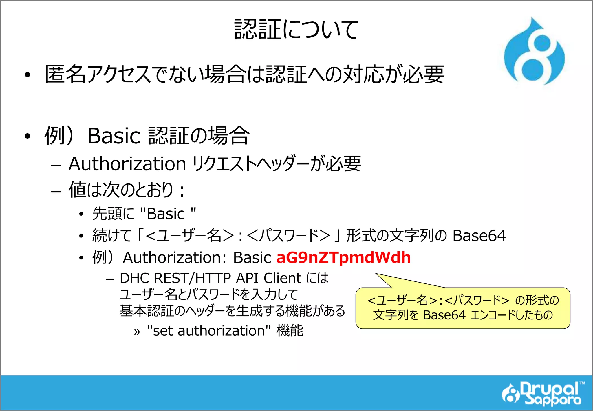 認証について
• 匿名アクセスでない場合は認証への対応が必要
• 例）Basic 認証の場合
– Authorization リクエストヘッダーが必要
– 値は次のとおり：
• 先頭に "Basic "
• 続けて 「<ユーザー名＞:＜パスワード＞」 形式の文字列の Base64
• 例）Authorization: Basic aG9nZTpmdWdh
– DHC REST/HTTP API Client には
ユーザー名とパスワードを入力して
基本認証のヘッダーを生成する機能がある
» "set authorization" 機能
<ユーザー名>:<パスワード> の形式の
文字列を Base64 エンコードしたもの
 