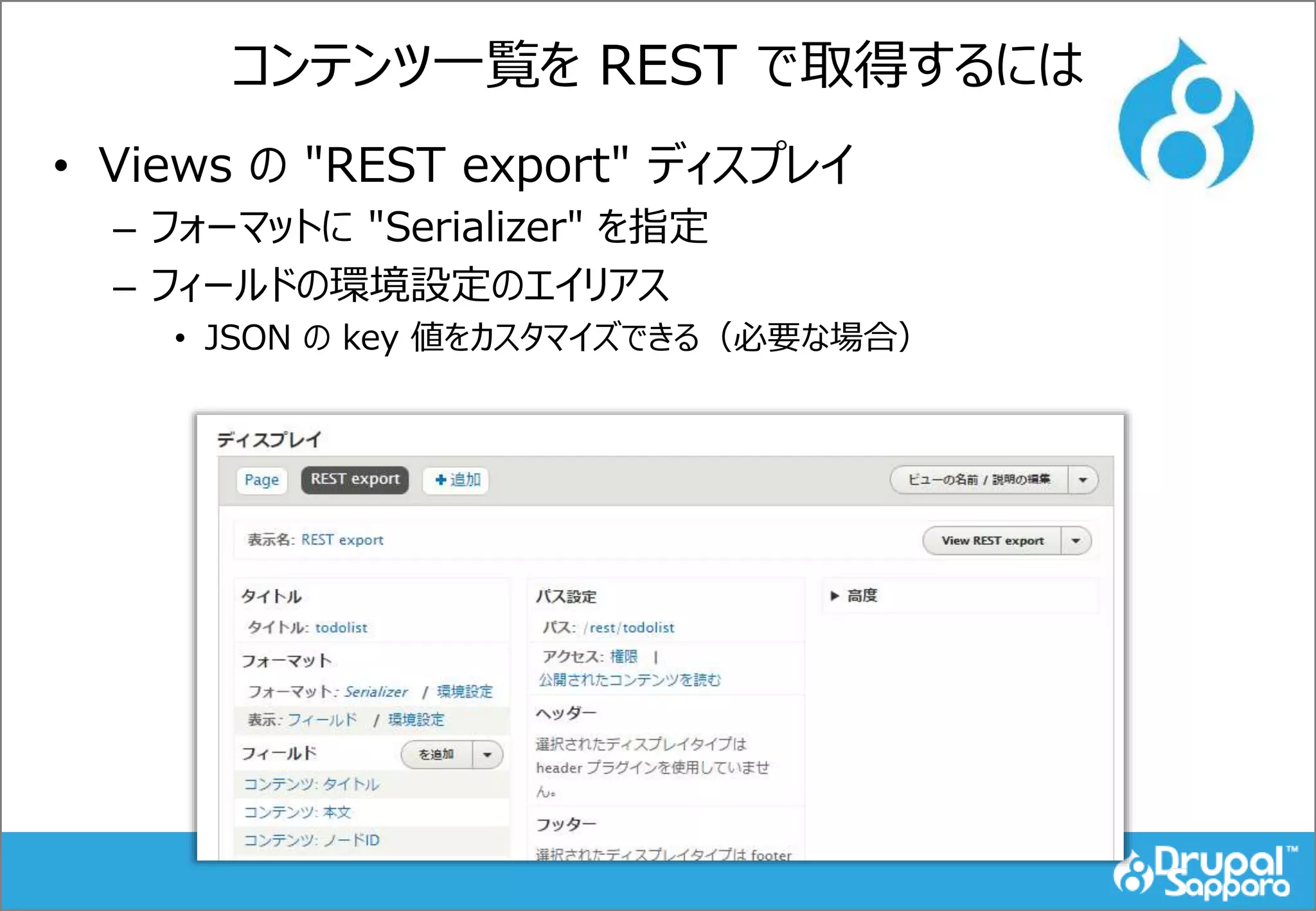 コンテンツ一覧を REST で取得するには
• Views の "REST export" ディスプレイ
– フォーマットに "Serializer" を指定
– フィールドの環境設定のエイリアス
• JSON の key 値をカスタマイズできる（必要な場合）
 