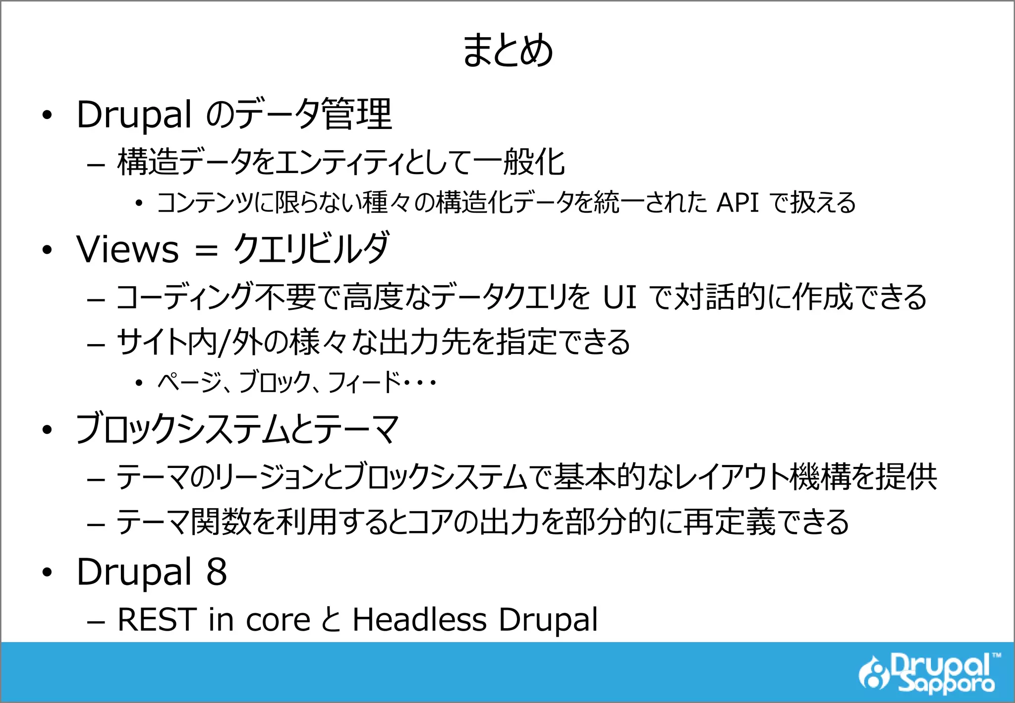 まとめ
• Drupal のデータ管理
– 構造データをエンティティとして一般化
• コンテンツに限らない種々の構造化データを統一された API で扱える
• Views = クエリビルダ
– コーディング不要で高度なデータクエリを UI で対話的に作成できる
– サイト内/外の様々な出力先を指定できる
• ページ、ブロック、フィード・・・
• ブロックシステムとテーマ
– テーマのリージョンとブロックシステムで基本的なレイアウト機構を提供
– テーマ関数を利用するとコアの出力を部分的に再定義できる
• Drupal 8
– REST in core と Headless Drupal
 