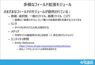 多様なフィールド拡張モジュール
さまざまなフィールドのモジュールが提供されている：
– 数値、選択肢、一般のファイル、画像ファイル（コア）
• 画像は 「画像スタイル」 として種々の変換処理を定義することもできる
– リンク
• サイト内/外のパス/URLを保持する
– メディア
• 外部サイトの動画等のURLを保持（+ 再生用のウィジェット）
– エンティティ参照
• Entity Reference
– https://www.drupal.org/project/entityreference
– 別のノードやエンティティへの参照を保持する
 