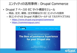 エンティティの活用事例：Drupal Commerce
• Drupal 7 ベースの EC サイト構築モジュール
– 商品、注文、顧客、注文明細などの EC エンティティを提供
– 各エンティティは Drupal 共通のフィールド UI でカスタマイズできる
• https://www.drupal.org/project/commerce
• https://commerceguys.com/
 