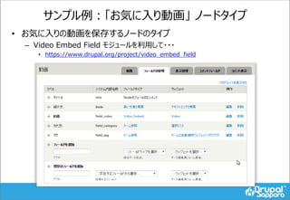 サンプル例：「お気に入り動画」 ノードタイプ
• お気に入りの動画を保存するノードのタイプ
– Video Embed Field モジュールを利用して・・・
• https://www.drupal.org/project/video_embed_field
 
