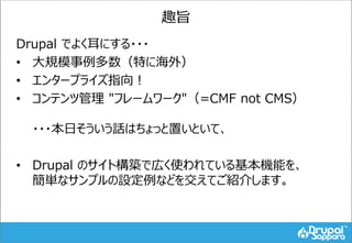 趣旨
Drupal でよく耳にする・・・
• 大規模事例多数（特に海外）
• エンタープライズ指向！
• コンテンツ管理 "フレームワーク"（=CMF not CMS）
・・・本日そういう話はちょっと置いといて、
• Drupal のサイト構築...
