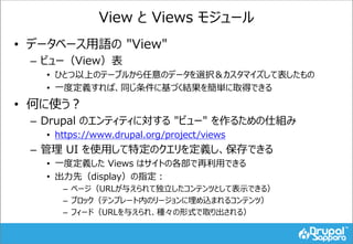 View と Views モジュール
• データベース用語の "View"
– ビュー（View）表
• ひとつ以上のテーブルから任意のデータを選択＆カスタマイズして表したもの
• 一度定義すれば、同じ条件に基づく結果を簡単に取得できる
• 何に使う？
– Drupal のエンティティに対する "ビュー" を作るための仕組み
• https://www.drupal.org/project/views
– 管理 UI を使用して特定のクエリを定義し、保存できる
• 一度定義した Views はサイトの各部で再利用できる
• 出力先（display）の指定：
– ページ（URLが与えられて独立したコンテンツとして表示できる）
– ブロック（テンプレート内のリージョンに埋め込まれるコンテンツ）
– フィード（URLを与えられ、種々の形式で取り出される）
 