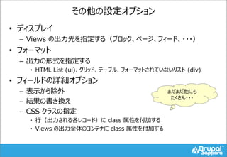 その他の設定オプション
• ディスプレイ
– Views の出力先を指定する（ブロック、ページ、フィード、・・・）
• フォーマット
– 出力の形式を指定する
• HTML List (ul)、グリッド、テーブル、フォーマットされていないリスト (div)
• フィールドの詳細オプション
– 表示から除外
– 結果の書き換え
– CSS クラスの指定
• 行（出力される各レコード）に class 属性を付加する
• Views の出力全体のコンテナに class 属性を付加する
まだまだ他にも
たくさん・・・
 