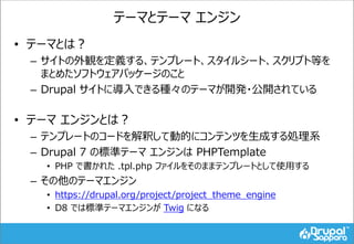 テーマとテーマ エンジン
• テーマとは？
– サイトの外観を定義する、テンプレート、スタイルシート、スクリプト等を
まとめたソフトウェアパッケージのこと
– Drupal サイトに導入できる種々のテーマが開発・公開されている
• テーマ エンジンとは？
– テンプレートのコードを解釈して動的にコンテンツを生成する処理系
– Drupal 7 の標準テーマ エンジンは PHPTemplate
• PHP で書かれた .tpl.php ファイルをそのままテンプレートとして使用する
– その他のテーマエンジン
• https://drupal.org/project/project_theme_engine
• D8 では標準テーマエンジンが Twig になる
 