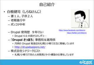 自己紹介
• 白根健司（しらねけんじ）
– 妻１人、子供２人
– 老眼進行中
– ポンコツ中年
– Drupal 使用歴 ９年くらい
• Drupal 4.6 の頃から少しずつ…
– 「Drupal さっぽろ」 事務局＆雑用係
• 月例の Dr...