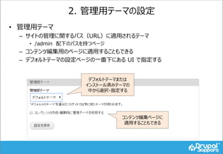 2. 管理用テーマの設定
• 管理用テーマ
– サイトの管理に関するパス（URL）に適用されるテーマ
• /admin 配下のパスを持つページ
– コンテンツ編集用のページに適用することもできる
– デフォルトテーマの設定ページの一番下にある UI で指定する
デフォルトテーマまたは
インストール済みテーマの
中から選択・指定する
コンテンツ編集ページに
適用することもできる
 