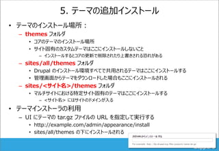 5. テーマの追加インストール
• テーマのインストール場所：
– themes フォルダ
• コアのテーマのインストール場所
• サイト固有のカスタムテーマはここにインストールしないこと
– インストールするとコアの更新で削除されたり上書きされる恐れがある
– sites/all/themes フォルダ
• Drupal のインストール環境すべてで共用されるテーマはここにインストールする
• 管理画面からテーマをダウンロードした場合もここにインストールされる
– sites/<サイト名>/themes フォルダ
• マルチサイトにおける特定サイト固有のテーマはここにインストールする
– <サイト名> にはサイトのドメインが入る
• テーマインストーラの利用
– UI にテーマの tar.gz ファイルの URL を指定して実行する
• http://example.com/admin/appearance/install
• sites/all/themes の下にインストールされる
 