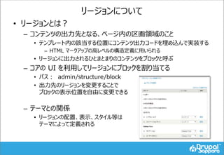 リージョンについて
• リージョンとは？
– コンテンツの出力先となる、ページ内の区画領域のこと
• テンプレート内の該当する位置にコンテンツ出力コードを埋め込んで実装する
– HTML マークアップの高レベルの構造定義に用いられる
• リージョンに出力されるひとまとまりのコンテンツをブロックと呼ぶ
– コアの UI を利用してリージョンにブロックを割り当てる
• パス： admin/structure/block
• 出力先のリージョンを変更することで
ブロックの表示位置を自由に変更できる
– テーマとの関係
• リージョンの配置、表示、スタイル等は
テーマによって定義される
 