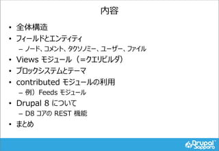 内容
• 全体構造
• フィールドとエンティティ
– ノード、コメント、タクソノミー、ユーザー、ファイル
• Views モジュール（=クエリビルダ）
• ブロックシステムとテーマ
• contributed モジュールの利用
– 例）Feeds モジュール
• Drupal 8 について
– D8 コアの REST 機能
• まとめ
 
