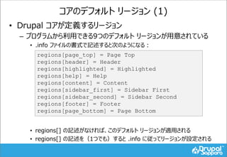 コアのデフォルト リージョン (1)
• Drupal コアが定義するリージョン
– プログラムから利用できる9つのデフォルト リージョンが用意されている
• .info ファイルの書式で記述すると次のようになる：
• regions[] の記述がなければ、このデフォルト リージョンが適用される
• regions[] の記述を（1つでも）すると .info に従ってリージョンが設定される
regions[page_top] = Page Top
regions[header] = Header
regions[highlighted] = Highlighted
regions[help] = Help
regions[content] = Content
regions[sidebar_first] = Sidebar First
regions[sidebar_second] = Sidebar Second
regions[footer] = Footer
regions[page_bottom] = Page Bottom
 