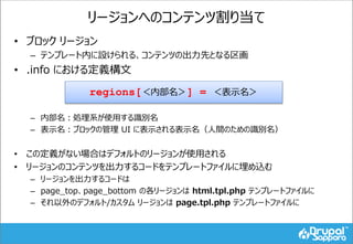リージョンへのコンテンツ割り当て
• ブロック リージョン
– テンプレート内に設けられる、コンテンツの出力先となる区画
• .info における定義構文
– 内部名：処理系が使用する識別名
– 表示名：ブロックの管理 UI に表示される表示名（人間のための識別名）
• この定義がない場合はデフォルトのリージョンが使用される
• リージョンのコンテンツを出力するコードをテンプレートファイルに埋め込む
– リージョンを出力するコードは
– page_top、page_bottom の各リージョンは html.tpl.php テンプレートファイルに
– それ以外のデフォルト/カスタム リージョンは page.tpl.php テンプレートファイルに
regions[＜内部名＞] = ＜表示名＞
 