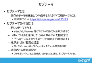 サブテーマ
• サブテーマとは
– 既存のテーマを継承して作成するカスタマイズ版テーマのこと
• 詳細はこちら ⇒ https://drupal.org/node/225125
• サブテーマを作るには
– 新しいテーマを作る
• sites/all/themes 等の下にテーマ名のフォルダを作成する
– .info ファイルを作成して base theme を指定する
• ベーステーマとして使用するテーマの name の値を指定する
– 継承されない要素の設定
• リージョン、coreバージョン、color モジュール関連の設定
– 継承される要素の設定
• スタイルシート、JavaScript、template.php、テンプレートファイル
 