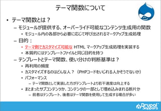 テーマ関数について
• テーマ関数とは？
– モジュールが提供する、オーバーライド可能なコンテンツ生成用の関数
• モジュール内の各部から必要に応じて呼び出されるマークアップ生成処理
– 目的：
• テーマ側でカスタマイズ可能な HTML マークアップ生成処理を実装する
• 本質的にはテンプレートファイルと同じ目的を持つ
– テンプレートとテーマ関数、使い分けの判断基準は？
• 再利用の頻度
• カスタマイズするのはどんな人？（PHPコードをいじれる人かそうでないか）
• パフォーマンス
– テーマ関数として実装した方がテンプレートより若干速度は向上する
• まとまったサブコンテンツか、コンテンツの一部として埋め込みまれる断片か
– 前者はテンプレート、後者はテーマ関数を使用して生成する場合が多い
 