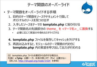 テーマ関数のオーバーライド
• テーマ関数をオーバーライドする手順
1. 目的のテーマ関数をソースやドキュメントで探して
オリジナルのソースを見つけ出す
2. 入手したソースをテーマの template.php に貼り付ける
3. テーマ関数名の先頭部分の theme_ を <テーマ名>_ に置換する
• 必要に応じて実装の中身をカスタマイズする
4. template.php ファイルを保存してキャッシュをクリアする
5. 再読み込みすると、モジュールのテーマ関数の代わりに
template.php 内の実装を呼び出して出力が行われる
注）template.php ファイルを最初から自作する場合は、
先頭に <?php は書く一方、末尾の閉じタグ（?>）は書かない
（詳しくは、http://drupal.org/node/1424 を参照）
 
