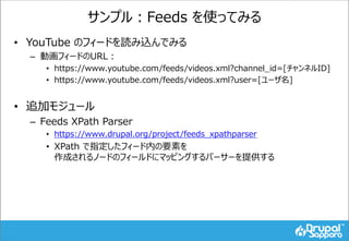 サンプル：Feeds を使ってみる
• YouTube のフィードを読み込んでみる
– 動画フィードのURL：
• https://www.youtube.com/feeds/videos.xml?channel_id=[チャンネルID]
• https://www.youtube.com/feeds/videos.xml?user=[ユーザ名]
• 追加モジュール
– Feeds XPath Parser
• https://www.drupal.org/project/feeds_xpathparser
• XPath で指定したフィード内の要素を
作成されるノードのフィールドにマッピングするパーサーを提供する
 