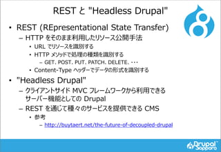 REST と "Headless Drupal"
• REST (REpresentational State Transfer)
– HTTP をそのまま利用したリソース公開手法
• URL でリソースを識別する
• HTTP メソッドで処理の種類を識別する
– GET、POST、PUT、PATCH、DELETE、・・・
• Content-Type ヘッダーでデータの形式を識別する
• "Headless Drupal"
– クライアントサイド MVC フレームワークから利用できる
サーバー機能としての Drupal
– REST を通じて種々のサービスを提供できる CMS
• 参考
– http://buytaert.net/the-future-of-decoupled-drupal
 