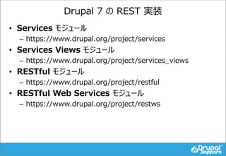 Drupal 7 の REST 実装
• Services モジュール
– https://www.drupal.org/project/services
• Services Views モジュール
– https://www.drupal.org/project/services_views
• RESTful モジュール
– https://www.drupal.org/project/restful
• RESTful Web Services モジュール
– https://www.drupal.org/project/restws
 