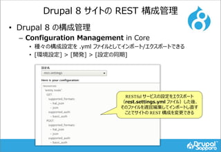 Drupal 8 サイトの REST 構成管理
• Drupal 8 の構成管理
– Configuration Management in Core
• 種々の構成設定を .yml ファイルとしてインポート/エクスポートできる
• [環境設定] > [開発] > [設定の同期]
RESTful サービスの設定をエクスポート
（rest.settings.yml ファイル）した後、
そのファイルを適宜編集してインポートし直す
ことでサイトの REST 構成を変更できる
 