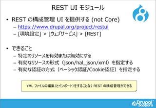 REST UI モジュール
• REST の構成管理 UI を提供する (not Core)
– https://www.drupal.org/project/restui
– [環境設定] > [ウェブサービス] > [REST]
• できること
– 特定のリソースを有効または無効にする
– 有効なリソースの形式（json/hal_json/xml）を指定する
– 有効な認証の方式（ベーシック認証/Cookie認証）を指定する
YML ファイルの編集（とインポート）をすることなく REST の構成管理ができる
 