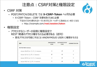 注意点：CSRF対策と権限設定
• CSRF 対策
– POST/PATCH/DELETE では X-CSRF-Token ヘッダが必要
• X-CSRF-Token：CSRF 攻撃を防ぐために必要
– 下記のパスから得られるトークンをリクエスト ヘッダーに含めないと 403 になる
» http://example.com/rest/session/token
• 権限設定
– アクセスするユーザーの役割に権限設定で
REST 関連のアクセス権を与える必要がある（認可）
• 匿名アクセスを可能にするには ANONYMOUS USER に権限を与える
 