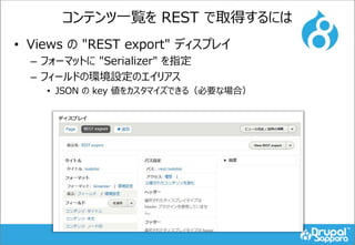 コンテンツ一覧を REST で取得するには
• Views の "REST export" ディスプレイ
– フォーマットに "Serializer" を指定
– フィールドの環境設定のエイリアス
• JSON の key 値をカスタマイズできる（必要な場合）
 
