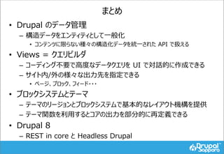 まとめ
• Drupal のデータ管理
– 構造データをエンティティとして一般化
• コンテンツに限らない種々の構造化データを統一された API で扱える
• Views = クエリビルダ
– コーディング不要で高度なデータクエリを UI で対話的に作成できる
– サイト内/外の様々な出力先を指定できる
• ページ、ブロック、フィード・・・
• ブロックシステムとテーマ
– テーマのリージョンとブロックシステムで基本的なレイアウト機構を提供
– テーマ関数を利用するとコアの出力を部分的に再定義できる
• Drupal 8
– REST in core と Headless Drupal
 