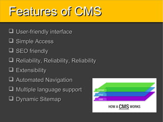 Features of CMS
 User-friendly interface
 Simple Access
 SEO friendly
 Reliability, Reliability, Reliability
 Extensibility
 Automated Navigation
 Multiple language support
 Dynamic Sitemap
 