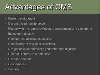 Advantages of CMS

    Faster development

    Decentralized maintenance.

    People with average knowledge of word processing can create
    the content directly.

    Configurable access restrictions.

    Consistency of design is preserved.

    Navigation is automatically generated and adjusted.

    Content is stored in a database.

    Dynamic content.

    Cooperation.

    Security
 
