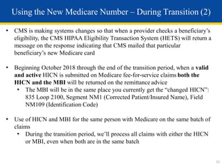 • CMS is making systems changes so that when a provider checks a beneficiary’s
eligibility, the CMS HIPAA Eligibility Transaction System (HETS) will return a
message on the response indicating that CMS mailed that particular
beneficiary’s new Medicare card
• Beginning October 2018 through the end of the transition period, when a valid
and active HICN is submitted on Medicare fee-for-service claims both the
HICN and the MBI will be returned on the remittance advice
• The MBI will be in the same place you currently get the “changed HICN”:
835 Loop 2100, Segment NM1 (Corrected Patient/Insured Name), Field
NM109 (Identification Code)
• Use of HICN and MBI for the same person with Medicare on the same batch of
claims
• During the transition period, we’ll process all claims with either the HICN
or MBI, even when both are in the same batch
Using the New Medicare Number – During Transition (2)
11
 
