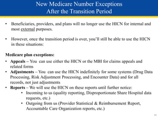 • Beneficiaries, providers, and plans will no longer use the HICN for internal and
most external purposes.
• However, once the transition period is over, you’ll still be able to use the HICN
in these situations:
Medicare plan exceptions:
• Appeals – You can use either the HICN or the MBI for claims appeals and
related forms
• Adjustments – You can use the HICN indefinitely for some systems (Drug Data
Processing, Risk Adjustment Processing, and Encounter Data) and for all
records, not just adjustments
• Reports – We will use the HICN on these reports until further notice:
• Incoming to us (quality reporting, Disproportionate Share Hospital data
requests, etc.)
• Outgoing from us (Provider Statistical & Reimbursement Report,
Accountable Care Organization reports, etc.)
New Medicare Number Exceptions
After the Transition Period
14
 