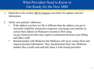 What Providers Need to Know to
Get Ready for the New MBI
1. Subscribe to the weekly MLN Connects newsletter for updates and new
information
2. Verify your patients’ addresses:
• If the address you have on file is different than the address you get in
electronic eligibility transaction responses, encourage your patients to
correct their address in Medicare's records at SSA using
ssa.gov/myaccount (this may require coordination between your billing
and office staff)
• Remind people with Medicare that Medicare will never contact them and
request personal information. They should protect their new Medicare
number like a credit card and only share it with trusted providers
17
 