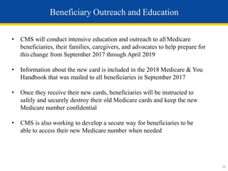 Beneficiary Outreach and Education
• CMS will conduct intensive education and outreach to allMedicare
beneficiaries, their families, caregivers, and advocates to help prepare for
this change from September 2017 through April 2019
• Information about the new card is included in the 2018 Medicare & You
Handbook that was mailed to all beneficiaries in September 2017
• Once they receive their new cards, beneficiaries will be instructed to
safely and securely destroy their old Medicare cards and keep the new
Medicare number confidential
• CMS is also working to develop a secure way for beneficiaries to be
able to access their new Medicare number when needed
22
 
