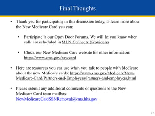 Final Thoughts
• Thank you for participating in this discussion today, to learn more about
the New Medicare Card you can:
• Participate in our Open Door Forums. We will let you know when
calls are scheduled in MLN Connects (Providers)
• Check our New Medicare Card website for other information:
https://www.cms.gov/newcard
• Here are resources you can use when you talk to people with Medicare
about the new Medicare cards: https://www.cms.gov/Medicare/New-
Medicare-Card/Partners-and-Employers/Partners-and-employers.html
• Please submit any additional comments or questions to the New
Medicare Card team mailbox:
NewMedicareCardSSNRemoval@cms.hhs.gov
27
 