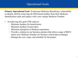 Primary Operational Goal: To decrease Medicare Beneficiary vulnerability
to identity theft by removing the SSN-based number from their Medicare
identification cards and replace with a new unique Medicare Number
• In achieving this goal CMS seeks to:
− Minimize burdens for beneficiaries
− Minimize burdens for providers
− Minimize disruption to Medicare operations
− Provide a solution to our business partners that allows usage ofHICN
and/or new Medicare Number for business critical data exchanges
− Manage the cost, scope, and schedule for the project
Operational Goals
3
 