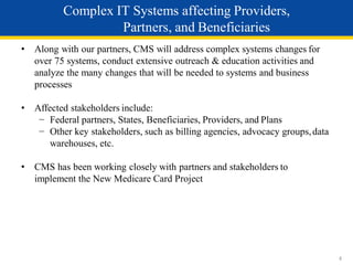 • Along with our partners, CMS will address complex systems changes for
over 75 systems, conduct extensive outreach & education activities and
analyze the many changes that will be needed to systems and business
processes
• Affected stakeholders include:
− Federal partners, States, Beneficiaries, Providers, and Plans
− Other key stakeholders, such as billing agencies, advocacy groups,data
warehouses, etc.
• CMS has been working closely with partners and stakeholders to
implement the New Medicare Card Project
4
Complex IT Systems affecting Providers,
Partners, and Beneficiaries
 