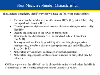 The Medicare Beneficiary Identifier (MBI) will have the following characteristics:
• The same number of characters as the current HICN (11), but will be visibly
distinguishable from the HICN
• Contain uppercase alphabetic and numeric characters throughout the 11-digit
identifier
• Occupy the same field as the HICN on transactions
• Be unique to each beneficiary (e.g., husband and wife will have their
own MBI)
• Be easy to read and limit the possibility of letters being interpreted as
numbers (e.g., alphabetic characters are upper case only and will exclude
S, L, O, I, B, Z)
• Not contain any embedded intelligence or special characters
• Not contain inappropriate combinations of numbers or strings that may be
offensive
CMS anticipates that the MBI will not be changed for an individual unless the MBI is
compromised or other limited circumstances still undergoing review
New Medicare Number Characteristics
8
 
