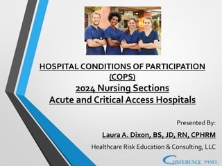 HOSPITAL CONDITIONS OF PARTICIPATION
(COPS)
2024 Nursing Sections
Acute and Critical Access Hospitals
Presented By:
Laura A. Dixon, BS, JD, RN, CPHRM
Healthcare Risk Education & Consulting, LLC
 