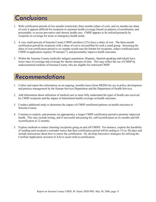 1. With certification periods of two months (restricted), three months (share of cost), and six months (no share
   of cost) it appears difficult for recipients to maintain health coverage (based on patterns of enrollment), and
   presumably, to access preventive and chronic health care. CMSP appears to be utilized primarily by
   recipients as coverage for acute or emergency health needs.

2. A very small percent of Sonoma County CMSP enrollees (12%) have a share of cost. The three-month
   certification period for recipients with a share of cost is not justified for such a small group. Increasing the
   share of cost certification period to six months would ease the burden for recipients, reduce workload (each
   CMSP re-application requires 59 minutes10), and presumably improve health outcomes.

3. Within the Sonoma County medically indigent population, Hispanic, Spanish-speaking individuals have
   lower rates of coverage and coverage for shorter amounts of time. This may reflect the use of CMSP by
   undocumented residents of Sonoma County who are eligible for restricted CMSP.




1. Collect and report this information on an ongoing, monthly basis (from MEDS) for use in policy development
   and practice management by the Human Services Department and the Department of Health Services.

2. Add information about utilization of medical care to more fully understand the types of health care received
   by CMSP recipients and the impact of intermittent health coverage on health outcomes.

3. Conduct additional study to determine the impact of CMSP enrollment patterns on health outcomes in
   Sonoma County.

4. Continue to explore, and promote (as appropriate), a longer CMSP certification period to promote improved
   health. This may include testing, and if successful advocating for, self-recertification at six months and full
   recertification at 12 months.

5. Explore methods to reduce churning (recipients going on and off CMSP). For instance, explore the feasibility
   of sending each recipient a reminder notice that their certification period will be ending in 15 (or 30) days and
   include instructions about how to renew the certification. Or, develop innovative strategies for utilizing the
   Certified Application Assisters (CAA) to assist with re-certification.




                     Report on Sonoma County CMSP, M. Stuart, HSD PRE, May 30, 2008, page 13
 