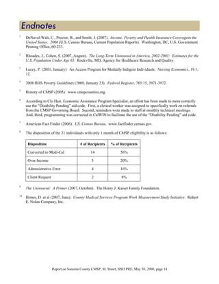 1
     DeNaval-Walt, C., Proctor, B., and Smith, J. (2007). Income, Poverty and Health Insurance Coveragein the
     United States: 2006 (U.S. Census Bureau, Current Population Reports). Washington, DC, U.S. Government
     Printing Office, 60-233.
2
     Rhoades, J., Cohen, S. (2007, August). The Long-Term Uninsured in America, 2002-2005: Estimates for the
     U.S. Population Under Age 65. Rockville, MD, Agency for Healthcare Research and Quality.
3
     Lucey, P. (2001, January). An Access Program for Medially Indigent Individuals. Nursing Economics, 19.1,
     12.
4
     2008 HHS Poverty Guidelines (2008, January 23). Federal Register, 783:15, 3971-3972.
5
     History of CMSP (2005). www.cmspcounties.org.
6
     According to Clo Hair, Economic Assistance Program Specialist, an effort has been made to more correctly
     use the “Disability Pending” aid code. First, a clerical worker was assigned to specifically work on referrals
     from the CMSP Governing Board. Second, reminders were made to staff at monthly technical meetings.
     And, third, programming was corrected in CalWIN to facilitate the use of the “Disability Pending” aid code.
7
     American Fact Finder (2006). US. Census Bureau. www.factfinder.census.gov.
8
     The disposition of the 21 individuals with only 1 month of CMSP eligibility is as follows:

      Disposition                       # of Recipients    % of Recipients

      Converted to Medi-Cal                   14                  56%

      Over Income                              5                  20%

      Administrative Error                     4                  16%

      Client Request                           2                  8%

9
     The Uninsured: A Primer (2007, October). The Henry J. Kaiser Family Foundation.
10
     Himes, D. et al (2007, June). County Medical Services Program Work Measurement Study Initiative. Robert
     E. Nolan Company, Inc.




                       Report on Sonoma County CMSP, M. Stuart, HSD PRE, May 30, 2008, page 14
 