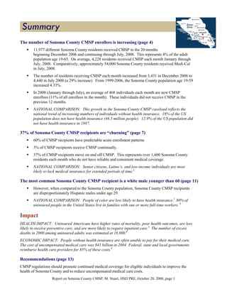 The number of Sonoma County CMSP enrollees is increasing (page 4)
       11,977 different Sonoma County residents received CMSP in the 20 months
       beginning December 2006 and continuing through July, 2008. This represents 4% of the adult
       population age 19-65. On average, 4,228 residents received CMSP each month January through
       July, 2008. Comparatively, approximately 54,000 Sonoma County residents received Medi-Cal
       in July, 2008.
       The number of residents receiving CMSP each month increased from 3,431 in December 2006 to
       4,440 in July 2008 (a 29% increase). From 1999-2006, the Sonoma County population age 19-59
       increased 4.33%.
       In 2008 (January through July), an average of 468 individuals each month are new CMSP
       enrollees (11% of all enrollees in the month). These individuals did not receive CMSP in the
       previous 12 months.
       NATIONAL COMPARISON: This growth in the Sonoma County CMSP caseload reflects the
       national trend of increasing numbers of individuals without health insurance. 18% of the US
       population does not have health insurance (46.5 million people). 12.9% of the US population did
       not have health insurance in 1987.

37% of Sonoma County CMSP recipients are “churning” (page 7)
       60% of CMSP recipients have predictable acute enrollment patterns
       3% of CMSP recipients receive CMSP continually.
       37% of CMSP recipients move on and off CMSP. This represents over 1,600 Sonoma County
       residents each month who do not have reliable and consistent medical coverage.
       NATIONAL COMPARISON: Senior citizens, Latino’s, and low-income individuals are most
       likely to lack medical insurance for extended periods of time.2

The most common Sonoma County CMSP recipient is a white male younger than 60 (page 11)
       However, when compared to the Sonoma County population, Sonoma County CMSP recipients
       are disproportionately Hispanic males under age 29.
       NATIONAL COMPARISON: People of color are less likely to have health insurance.1 80% of
       uninsured people in the United States live in families with one or more full-time workers. 9

Impact
HEALTH IMPACT: Uninsured Americans have higher rates of mortality, poor health outcomes, are less
likely to receive preventive care, and are more likely to require inpatient care.3 The number of excess
deaths in 2000 among uninsured adults was estimated at 18,000.9
ECONOMIC IMPACT: People without health insurance are often unable to pay for their medical care.
The cost of uncompensated medical care was $41 billion in 2004. Federal, state and local governments
reimburse health care providers for 85% of these costs.9

Recommendations (page 13)
CMSP regulations should promote continued medical coverage for eligible individuals to improve the
health of Sonoma County and to reduce uncompensated medical care costs.
                   Report on Sonoma County CMSP, M. Stuart, HSD PRE, October 20, 2008, page 1
 
