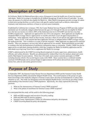 In California, Medi-Cal (Medicaid) provides a array of programs to meet the health care of most low-income
individuals. Medi-Cal coverage is available for all children through age 20 and for those 65 and older. In some
cases, the parents of a child are also eligible for Medi-Cal. Other Medi-Cal programs provide coverage for adults
in short-term nursing facilities, as well as those with specific medical needs such as dialysis, tuberculosis
treatment, total intravenous nutrition, or breast or cervical cancer treatments.

Established by California law in January 1983, the County Medical Services Program (CMSP) provides medical
and dental care for medically indigent adults between the ages of 21 through 64 who are not eligible for Medi-
Cal, who have an income at or below 200% of the federal poverty level of $10,4004 and who have less than
$2,000 in liquid assets. Applicants are approved for one of five aid categories. Most applicants are eligible for
standard CMSP coverage which is approved for six months and which covers all approved procedures or
medications. Some applicants, based on their income, must pay a share of cost and are only approved for three
months. “Share of cost” is the amount that these applicants must pay or obligate before CMSP coverage will pay
the medical provider. This is similar to a co-pay in private insurance. Other applicants are approved for restricted
benefits. These are emergency services only and are approved for two months. Restricted benefits are provided
to residents who lack documentation of satisfactory immigration status or citizenship. Finally, CMSP can also be
approved for an individual claiming disability while they complete the Medi-Cal disability application and for
individuals receiving Long Term Care to supplement the Medi-Cal coverage.
CMSP is administered by the CMSP Governing Board comprised of county supervisors, administrators, health
officials, and welfare directors. Benefits are administered by Anthem Blue Cross for medical, dental and vision
and by Med-Impact for prescriptions. Thirty-four (34) small, rural counties currently participate in CMSP
including Sonoma which is the second largest county with CMSP. These counties have a combined monthly
caseload of 40,000 people and an annual budget of approximately $238 million derived from motor vehicle
license fees, sales tax and county general revenue.5




In September 2007, the Sonoma County Human Services Department (HSD) and the Sonoma County Health
Services Department (DHS) convened the Indigent Health Group. The overall purpose of the group is to gain
better knowledge of the medically indigent in Sonoma County and to develop recommendations to reduce their
obstacles to care. This study was designed to assist the Indigent Health Group’s activities by providing a better
understanding of the Sonoma County CMSP population. Specifically, this study explored the following
questions.
    1. What are the characteristics of Sonoma County CMSP recipients?
    2. What is the pattern of enrollment for Sonoma County CMSP recipients?

It is anticipated that this study will be useful to the following groups:
        HSD and DHS managers and executives for policy making.
        HSD and DHS staff for practice guidance.
        Sonoma County Administrator’s Office for information and policy development.
        CMSP Governing Board for policy development.




                      Report on Sonoma County CMSP, M. Stuart, HSD PRE, May 30, 2008, page 2
 