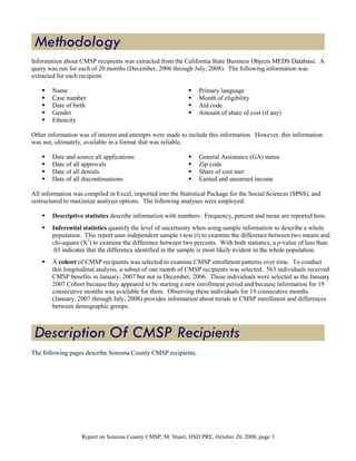Information about CMSP recipients was extracted from the California State Business Objects MEDS Database. A
query was run for each of 20 months (December, 2006 through July, 2008). The following information was
extracted for each recipient.

        Name                                                     Primary language
        Case number                                              Month of eligibility
        Date of birth                                            Aid code
        Gender                                                   Amount of share of cost (if any)
        Ethnicity

Other information was of interest and attempts were made to include this information. However, this information
was not, ultimately, available in a format that was reliable.

        Date and source all applications                         General Assistance (GA) status
        Date of all approvals                                    Zip code
        Date of all denials                                      Share of cost met
        Date of all discontinuations                             Earned and unearned income

All information was compiled in Excel, imported into the Statistical Package for the Social Sciences (SPSS), and
restructured to maximize analysis options. The following analyses were employed:

        Descriptive statistics describe information with numbers. Frequency, percent and mean are reported here.
        Inferential statistics quantify the level of uncertainty when using sample information to describe a whole
        population. This report uses independent sample t-test (t) to examine the difference between two means and
        chi-square (X2) to examine the difference between two percents. With both statistics, a p-value of less than
        .03 indicates that the difference identified in the sample is most likely evident in the whole population.
        A cohort of CMSP recipients was selected to examine CMSP enrollment patterns over time. To conduct
        this longitudinal analysis, a subset of one month of CMSP recipients was selected. 563 individuals received
        CMSP benefits in January, 2007 but not in December, 2006. These individuals were selected as the January
        2007 Cohort because they appeared to be starting a new enrollment period and because information for 19
        consecutive months was available for them. Observing these individuals for 19 consecutive months
        (January, 2007 through July, 2008) provides information about trends in CMSP enrollment and differences
        between demographic groups.




The following pages describe Sonoma County CMSP recipients.




                   Report on Sonoma County CMSP, M. Stuart, HSD PRE, October 20, 2008, page 3
 