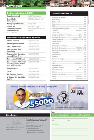 Dados estatísticos de PERUS
População total 80.187 habitantes
Densidade
demográfica
3.355 habitantes/ km2
Área geográfica total 23,701 km2
Índice de
Desenvolvimento
Humano (IDH)
0,771 (81º lugar
entre os 96 distritos da
capital)
Telefones úteis no distrito de Perus
Pronto Socorro (11) 3917-1242
Ama Especialidades (11) 3915-6001
UBS / AMA Perus (11) 3917-0707
UBS Recanto dos
Humildes
(11) 3917-5870
Ambulatório de saúde
mental CasaViva
(11) 3917-1031
Telecentro CEU Perus (11) 3915-8710
Telecentro / Biblioteca
Infanto-Juvenil Padre
José de Anchieta
(11) 3917-0751
Subprefeitura (11) 3396-8600
GCM (11) 3919-2584
46º Distrito Policial (11) 3916-0732
1ª Cia do 49º Batalhão
da PM
(11) 3915-6471
serviços
Acidentes de trânsito................................................156
Ambulância................................................................192
Auxílio à lista..............................................................102
Bombeiros..................................................................193
CET.......................................................................... 1188
Guarda civil metropolitana ..........................3396-5830
Correios..................................................0800 725 7282
Defesa civil ................................................................199
Delegacia de defesa da mulher..................2742-1701
Delegacia do idoso.......................................3237-0666
Disque-denúncia.........................0800 156 315 ou 181
Disque saúde.............................................................136
Hora certa..................................................................130
Informações de trânsito............................................156
Ouvidoria da câmara.............................0800 322 6272
Ouvidoria do município..........................0800 175 717
Polícia civil .................................................................147
Polícia militar .............................................................190
Prefeitura....................................................................156
Previsão do tempo....................................................132
Procon ........................................................................151
PSIU ...................................................156 ou 3101-3737
Receita federal...........................................................146
Vigilância sanitária........................................3397-8278
AES Eletropaulo ...................................0800 72 72 196
Sabesp........................................................................195
Itinerários de ônibus.................................................156
Metrô .......................................................0800 770 7722
CPTM.......................................................0800 055 0121
Telefones úteis em SP
Mande suas sugestões e reclamações, participe!Expediente
Nome:
Tel: End:
Sugestões
fonte: Censo IBGE, 2010.
Contratação16.174.681/0001-44
Jornalistas | Regina Terraz (mtb 50144/SP)
André Vargas
Camila Belotti
Danilo Rodrigues
Marianna Sanfelicio
Fotografia | Maurício Maranhão
Ricardo Bakker
Design editorial | Daniela N. Secondo
Design on-line| Mariel Meira
Participe do nosso mandato e ajude a
construir uma cidade mais justa
Escritório político
Edifício Praça da Bandeira
Rua Santo Antônio, 184 - 18º - sala 181
CEP 01314-000 - São Paulo - SP
site: www.policeneto.com.br
e-mail: policeneto@camara.sp.gov.br
• /josepoliceneto • /policeneto
 