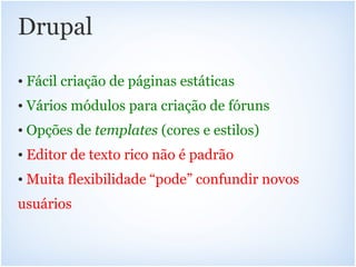 Drupal

• Fácil criação de páginas estáticas
• Vários módulos para criação de fóruns
• Opções de templates (cores e estilos)
• Editor de texto rico não é padrão
• Muita flexibilidade “pode” confundir novos
usuários
 